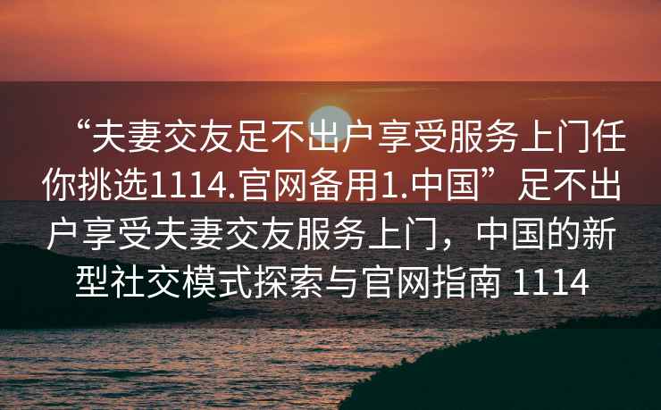 “夫妻交友足不出戶享受服務(wù)上門任你挑選1114.官網(wǎng)備用1.中國”足不出戶享受夫妻交友服務(wù)上門，中國的新型社交模式探索與官網(wǎng)指南 1114