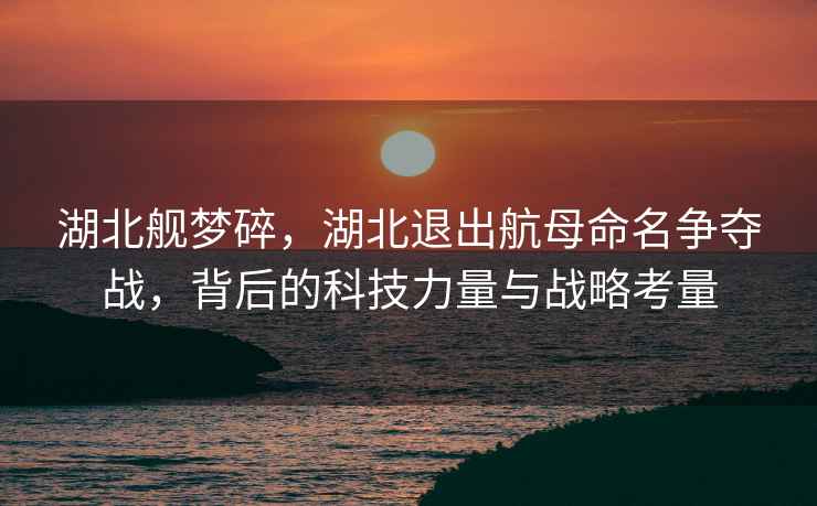 湖北艦夢(mèng)碎，湖北退出航母命名爭(zhēng)奪戰(zhàn)，背后的科技力量與戰(zhàn)略考量