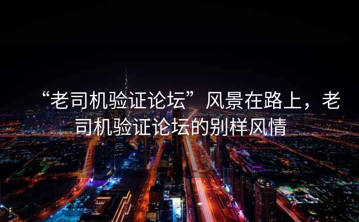 “老司機(jī)驗(yàn)證論壇”風(fēng)景在路上，老司機(jī)驗(yàn)證論壇的別樣風(fēng)情