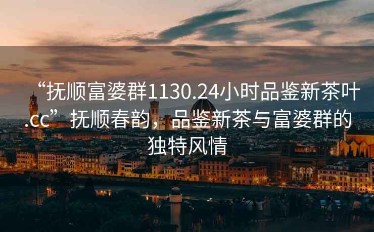 “撫順富婆群1130.24小時品鑒新茶葉.cc”撫順春韻，品鑒新茶與富婆群的獨(dú)特風(fēng)情