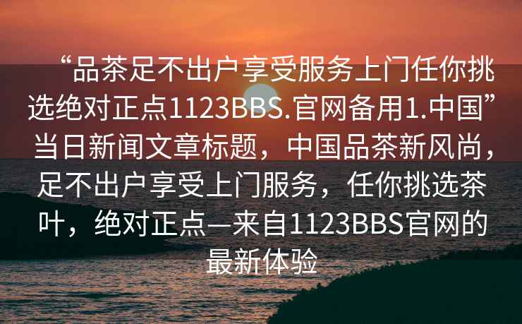“品茶足不出戶享受服務(wù)上門任你挑選絕對正點(diǎn)1123BBS.官網(wǎng)備用1.中國”當(dāng)日新聞文章標(biāo)題，中國品茶新風(fēng)尚，足不出戶享受上門服務(wù)，任你挑選茶葉，絕對正點(diǎn)—來自1123BBS官網(wǎng)的最新體驗(yàn)