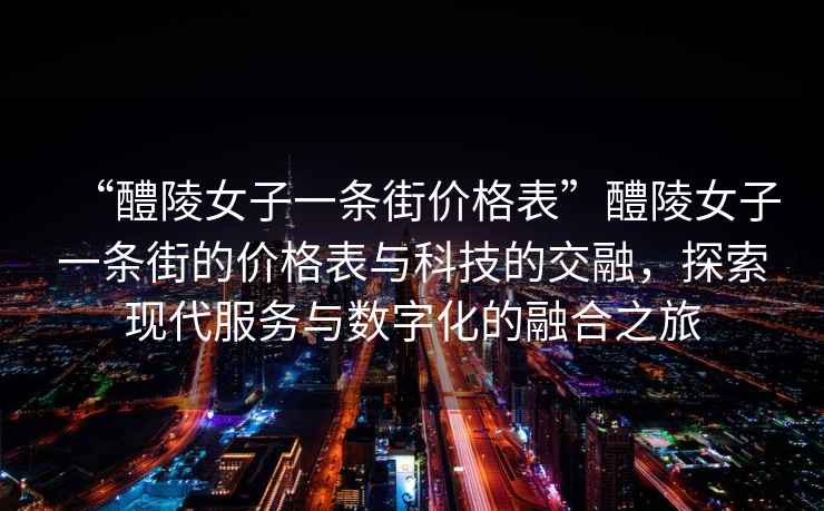 “醴陵女子一條街價(jià)格表”醴陵女子一條街的價(jià)格表與科技的交融，探索現(xiàn)代服務(wù)與數(shù)字化的融合之旅