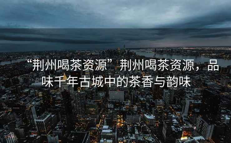 “荊州喝茶資源”荊州喝茶資源，品味千年古城中的茶香與韻味