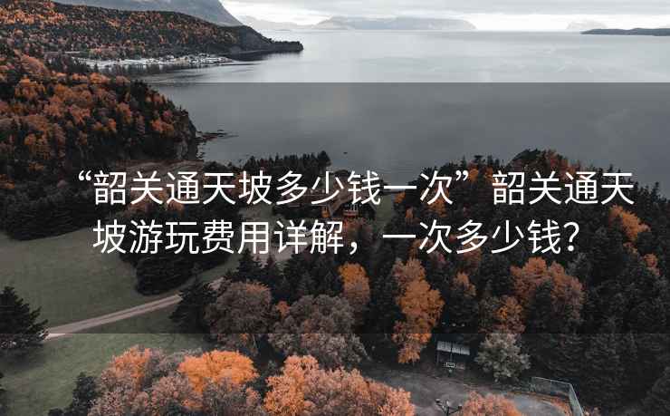 “韶關(guān)通天坡多少錢一次”韶關(guān)通天坡游玩費用詳解，一次多少錢？