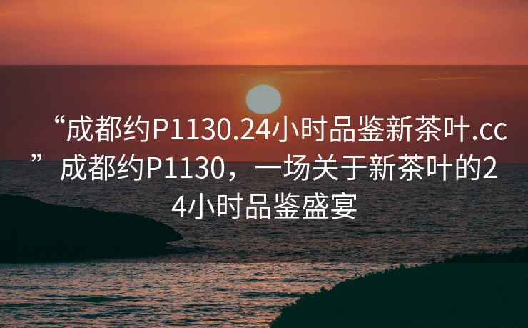 “成都約P1130.24小時(shí)品鑒新茶葉.cc”成都約P1130，一場(chǎng)關(guān)于新茶葉的24小時(shí)品鑒盛宴
