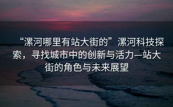 “漯河哪里有站大街的”漯河科技探索，尋找城市中的創(chuàng)新與活力—站大街的角色與未來展望