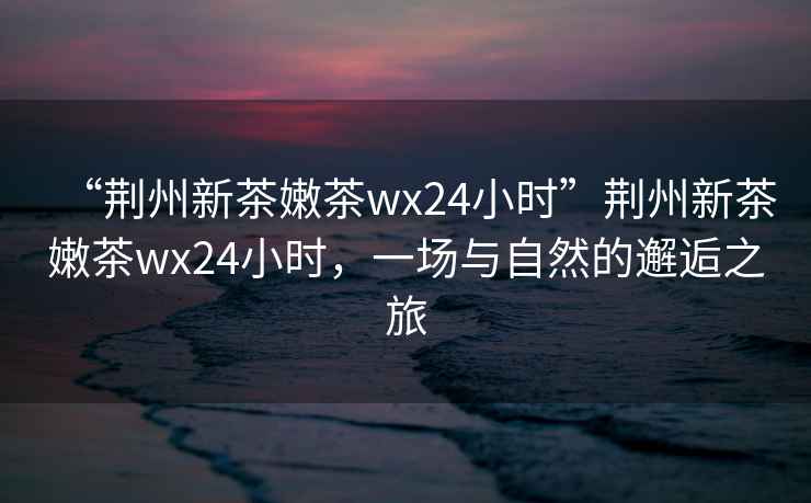 “荊州新茶嫩茶wx24小時”荊州新茶嫩茶wx24小時，一場與自然的邂逅之旅