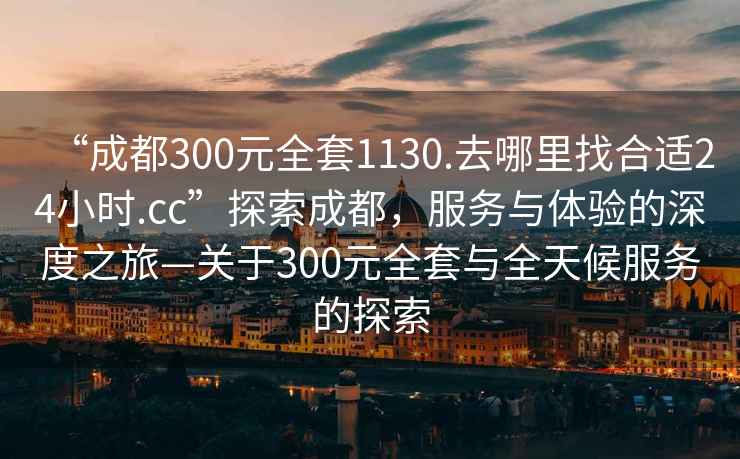 “成都300元全套1130.去哪里找合適24小時.cc”探索成都，服務(wù)與體驗的深度之旅—關(guān)于300元全套與全天候服務(wù)的探索