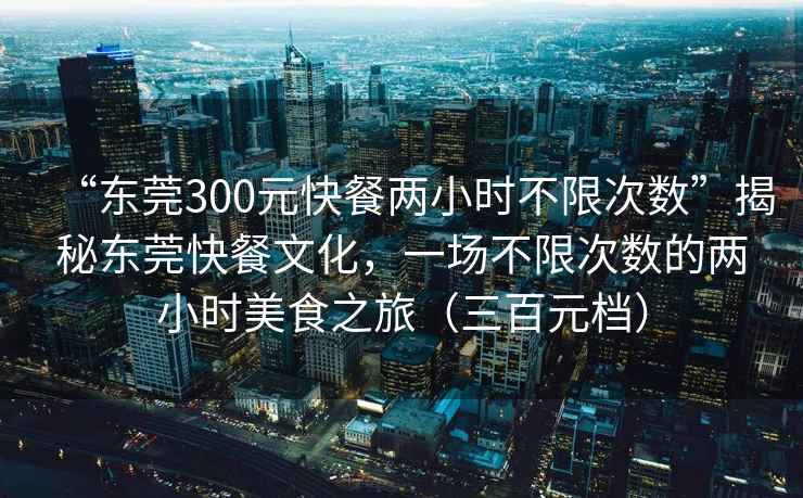 “東莞300元快餐兩小時不限次數(shù)”揭秘東莞快餐文化，一場不限次數(shù)的兩小時美食之旅（三百元檔）
