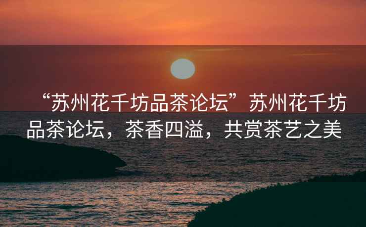 “蘇州花千坊品茶論壇”蘇州花千坊品茶論壇，茶香四溢，共賞茶藝之美