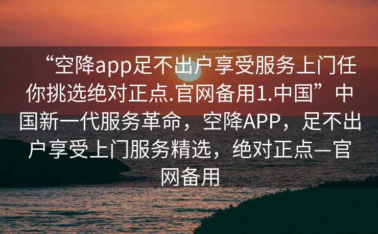 “空降app足不出戶享受服務(wù)上門任你挑選絕對正點(diǎn).官網(wǎng)備用1.中國”中國新一代服務(wù)革命，空降A(chǔ)PP，足不出戶享受上門服務(wù)精選，絕對正點(diǎn)—官網(wǎng)備用