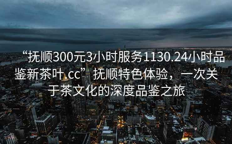“撫順300元3小時(shí)服務(wù)1130.24小時(shí)品鑒新茶葉.cc”撫順特色體驗(yàn)，一次關(guān)于茶文化的深度品鑒之旅