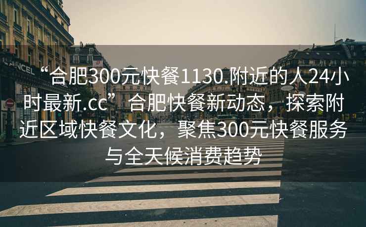 “合肥300元快餐1130.附近的人24小時最新.cc”合肥快餐新動態(tài)，探索附近區(qū)域快餐文化，聚焦300元快餐服務與全天候消費趨勢