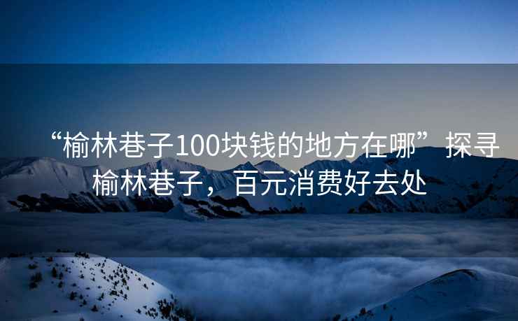 “榆林巷子100塊錢的地方在哪”探尋榆林巷子，百元消費好去處