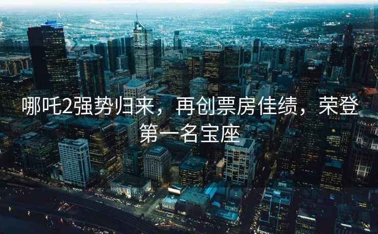 哪吒2強勢歸來，再創(chuàng)票房佳績，榮登第一名寶座
