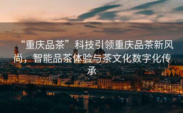 “重慶品茶”科技引領(lǐng)重慶品茶新風尚，智能品茶體驗與茶文化數(shù)字化傳承