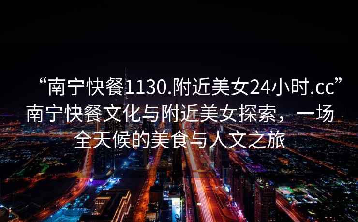 “南寧快餐1130.附近美女24小時.cc”南寧快餐文化與附近美女探索，一場全天候的美食與人文之旅