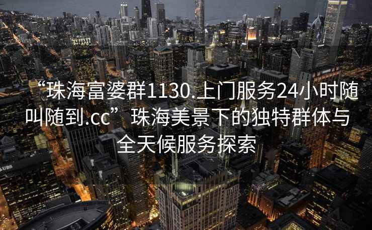 “珠海富婆群1130.上門服務(wù)24小時隨叫隨到.cc”珠海美景下的獨特群體與全天候服務(wù)探索