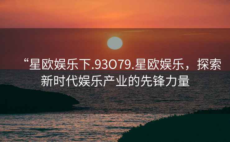 “星歐娛樂下.93O79.星歐娛樂，探索新時(shí)代娛樂產(chǎn)業(yè)的先鋒力量