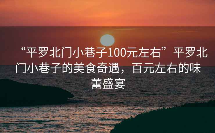 “平羅北門小巷子100元左右”平羅北門小巷子的美食奇遇，百元左右的味蕾盛宴