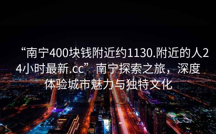 “南寧400塊錢附近約1130.附近的人24小時最新.cc”南寧探索之旅，深度體驗城市魅力與獨特文化