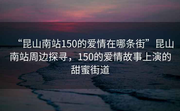 “昆山南站150的愛情在哪條街”昆山南站周邊探尋，150的愛情故事上演的甜蜜街道
