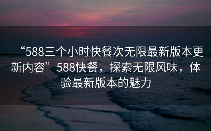 “588三個(gè)小時(shí)快餐次無限最新版本更新內(nèi)容”588快餐，探索無限風(fēng)味，體驗(yàn)最新版本的魅力