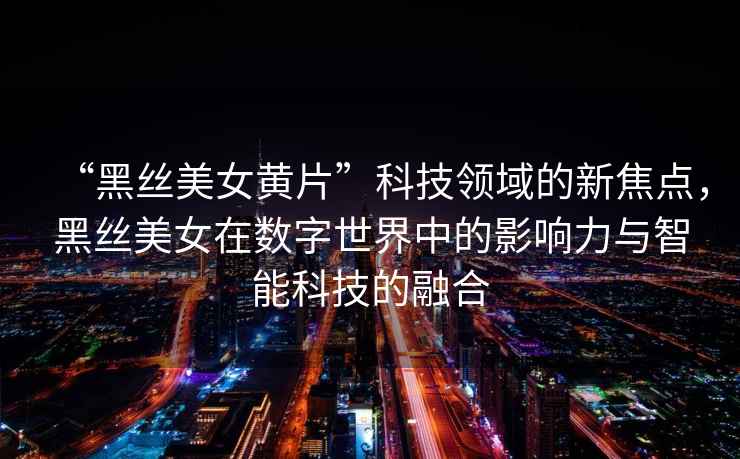 “黑絲美女黃片”科技領(lǐng)域的新焦點(diǎn)，黑絲美女在數(shù)字世界中的影響力與智能科技的融合