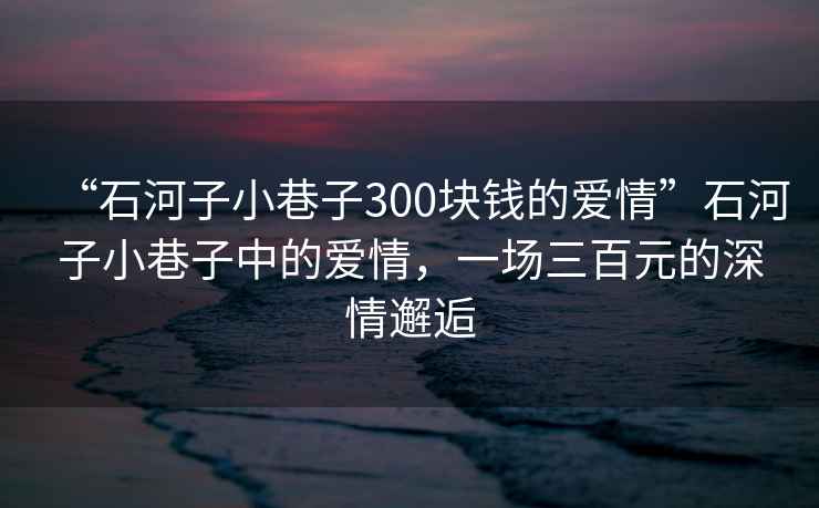“石河子小巷子300塊錢的愛情”石河子小巷子中的愛情，一場三百元的深情邂逅