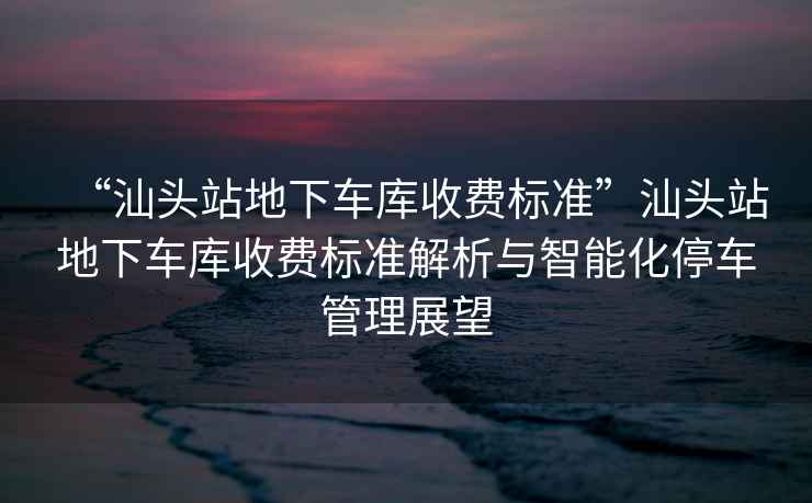 “汕頭站地下車庫收費(fèi)標(biāo)準(zhǔn)”汕頭站地下車庫收費(fèi)標(biāo)準(zhǔn)解析與智能化停車管理展望