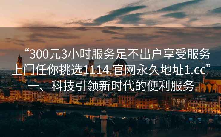 “300元3小時(shí)服務(wù)足不出戶享受服務(wù)上門(mén)任你挑選1114.官網(wǎng)永久地址1.cc”一、科技引領(lǐng)新時(shí)代的便利服務(wù)