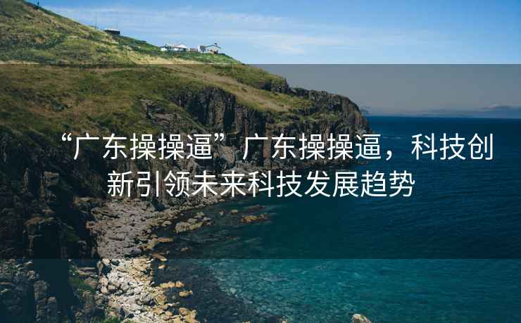 “廣東操操逼”廣東操操逼，科技創(chuàng)新引領(lǐng)未來科技發(fā)展趨勢
