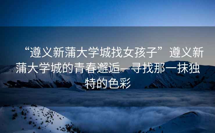 “遵義新蒲大學(xué)城找女孩子”遵義新蒲大學(xué)城的青春邂逅—尋找那一抹獨(dú)特的色彩