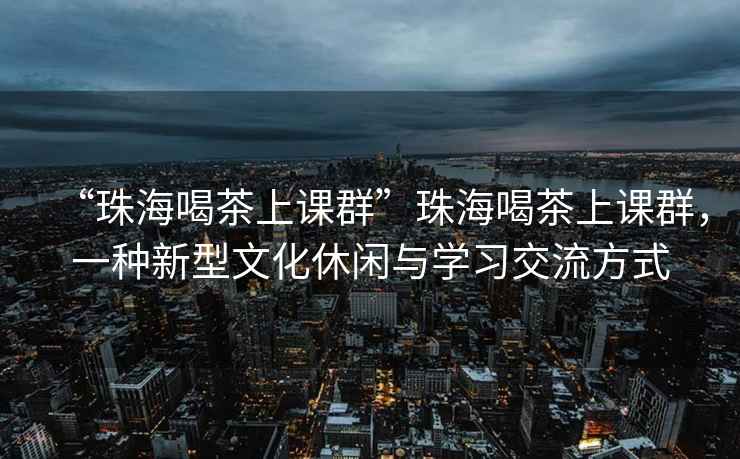 “珠海喝茶上課群”珠海喝茶上課群，一種新型文化休閑與學(xué)習(xí)交流方式