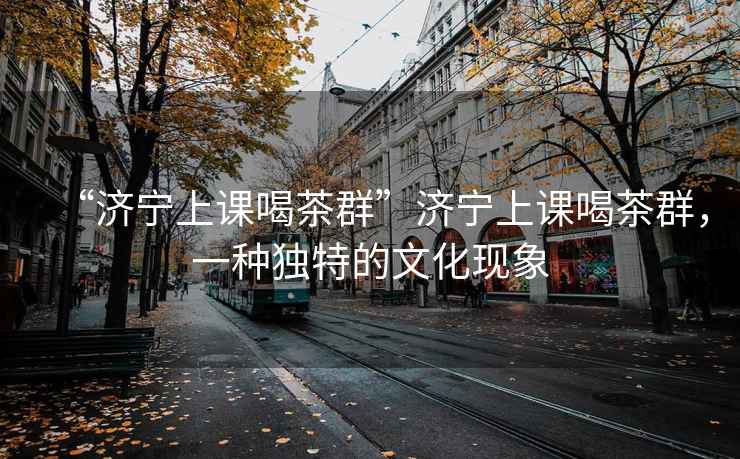 “濟寧上課喝茶群”濟寧上課喝茶群，一種獨特的文化現(xiàn)象