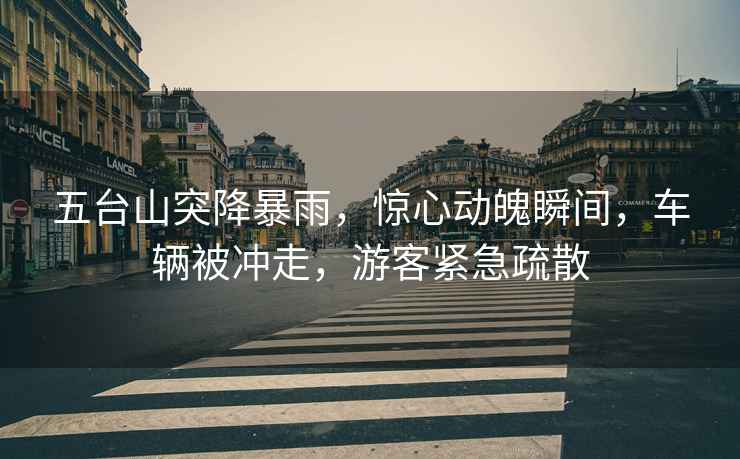 五臺山突降暴雨，驚心動魄瞬間，車輛被沖走，游客緊急疏散