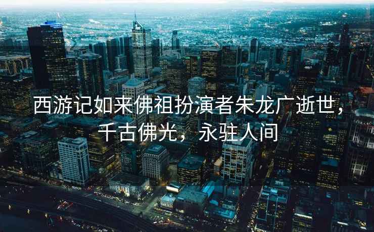 西游記如來佛祖扮演者朱龍廣逝世，千古佛光，永駐人間