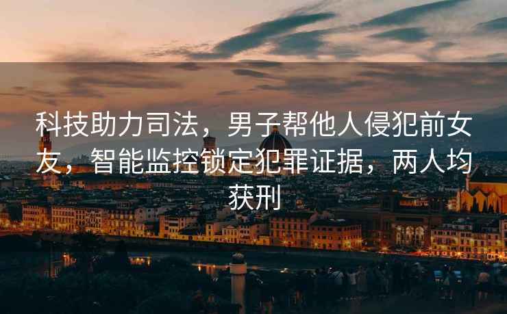 科技助力司法，男子幫他人侵犯前女友，智能監(jiān)控鎖定犯罪證據(jù)，兩人均獲刑