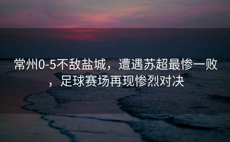 常州0-5不敵鹽城，遭遇蘇超最慘一敗，足球賽場(chǎng)再現(xiàn)慘烈對(duì)決