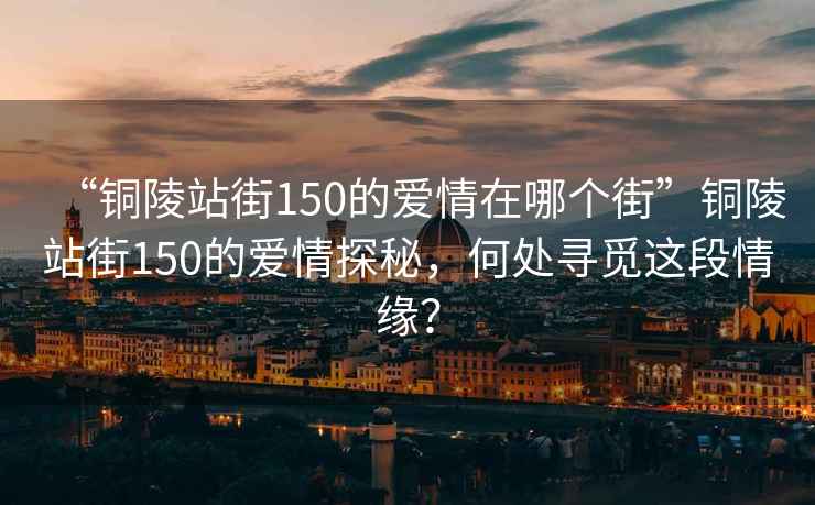 “銅陵站街150的愛情在哪個街”銅陵站街150的愛情探秘，何處尋覓這段情緣？
