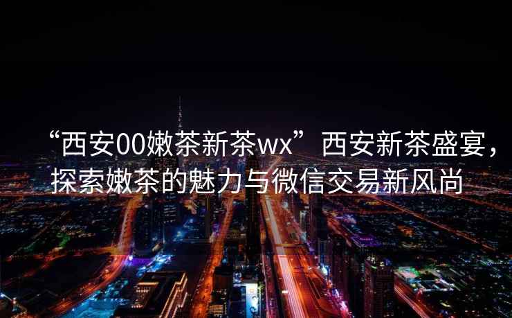 “西安00嫩茶新茶wx”西安新茶盛宴，探索嫩茶的魅力與微信交易新風(fēng)尚
