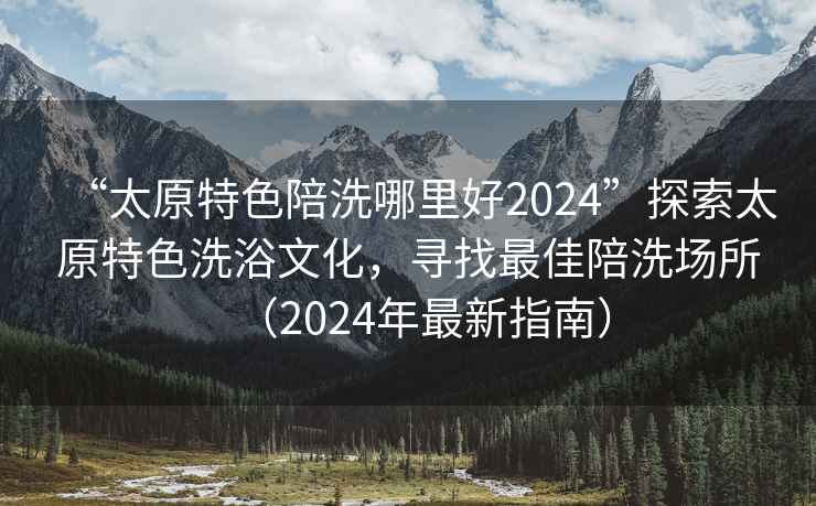 “太原特色陪洗哪里好2024”探索太原特色洗浴文化，尋找最佳陪洗場(chǎng)所（2024年最新指南）