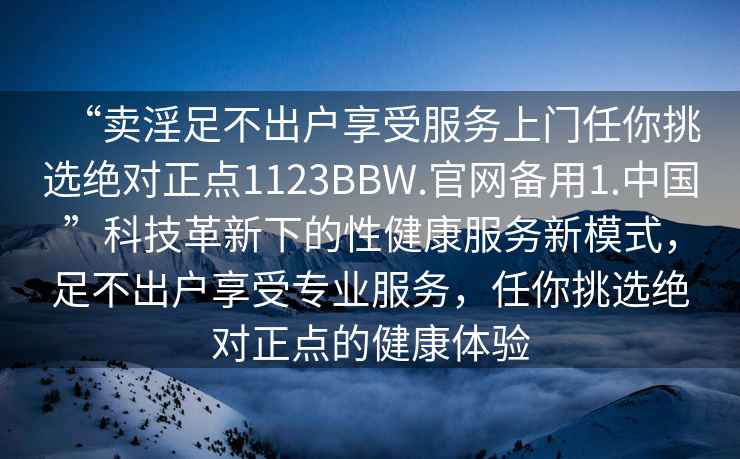 “賣淫足不出戶享受服務(wù)上門任你挑選絕對正點(diǎn)1123BBW.官網(wǎng)備用1.中國”科技革新下的性健康服務(wù)新模式，足不出戶享受專業(yè)服務(wù)，任你挑選絕對正點(diǎn)的健康體驗(yàn)