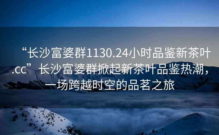 “長沙富婆群1130.24小時品鑒新茶葉.cc”長沙富婆群掀起新茶葉品鑒熱潮，一場跨越時空的品茗之旅