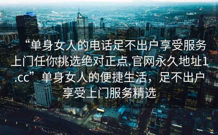 “單身女人的電話足不出戶享受服務(wù)上門任你挑選絕對正點.官網(wǎng)永久地址1.cc”單身女人的便捷生活，足不出戶享受上門服務(wù)精選
