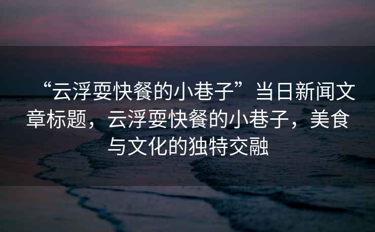 “云浮耍快餐的小巷子”當日新聞文章標題，云浮?？觳偷男∠镒?，美食與文化的獨特交融