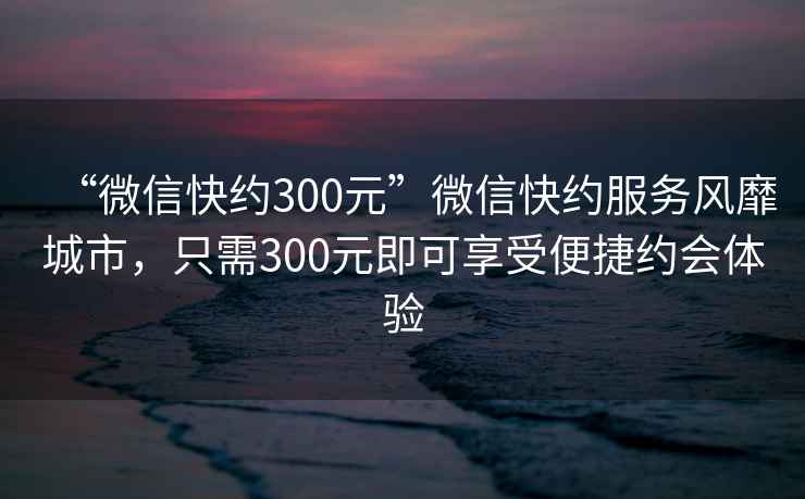 “微信快約300元”微信快約服務(wù)風(fēng)靡城市，只需300元即可享受便捷約會(huì)體驗(yàn)