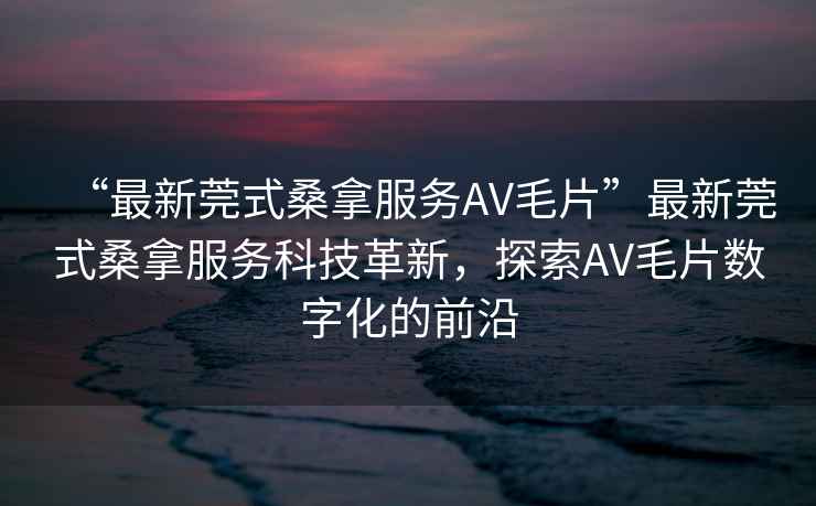 “最新莞式桑拿服務(wù)AV毛片”最新莞式桑拿服務(wù)科技革新，探索AV毛片數(shù)字化的前沿