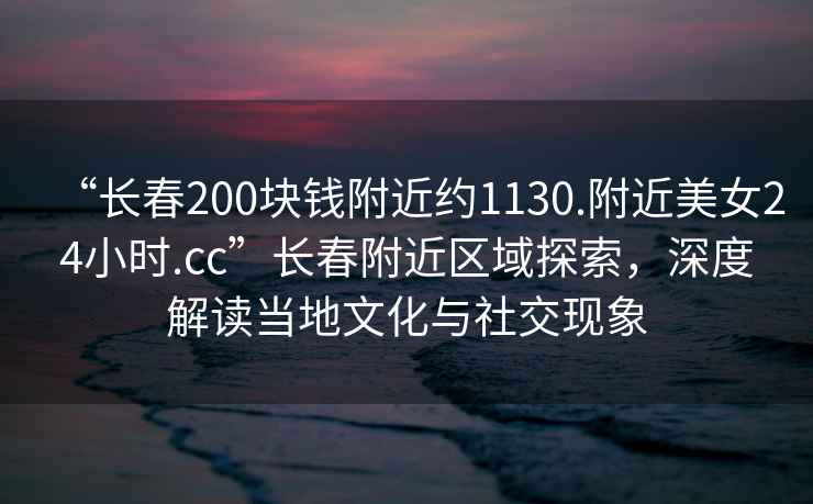 “長(zhǎng)春200塊錢(qián)附近約1130.附近美女24小時(shí).cc”長(zhǎng)春附近區(qū)域探索，深度解讀當(dāng)?shù)匚幕c社交現(xiàn)象