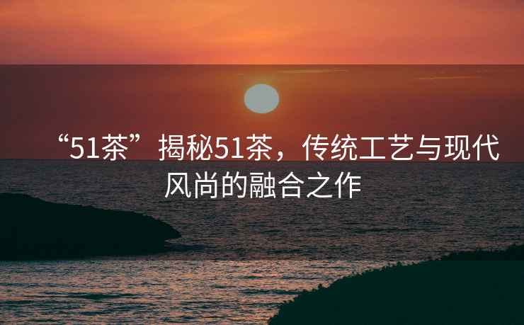 “51茶”揭秘51茶，傳統(tǒng)工藝與現(xiàn)代風(fēng)尚的融合之作